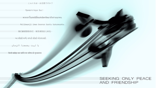 Seeking only Peace and Friendship (Kon'nichiwa. Ogenkidesuka? Privetstvuyu Vas! Phwk reā nı ṭhrṇī nī̂ k̄hx s̄̀ng mitr cit mā t̄hụng th̀ān thuk khn. Mulibwanji imwe boonse bantu bakumwamba. Wǒmen dōu hěn xiǎngniàn nǐmen, yǒu kòng qǐng dào zhè'er lái wán. Ā sandēśō maḷyē, vaḷatō sandēśō mōkalāvaśō. Ya layt yajmaeuna alzaman. Prithvī vāsīharu bāṭa śānti maya bhaviṣya kō śubhakāmanā.)